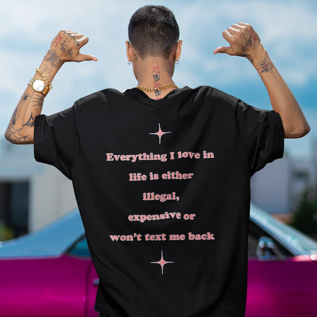 Everything I love in life is either illegal, expensive or won't text me back T-Shirt (backprint)