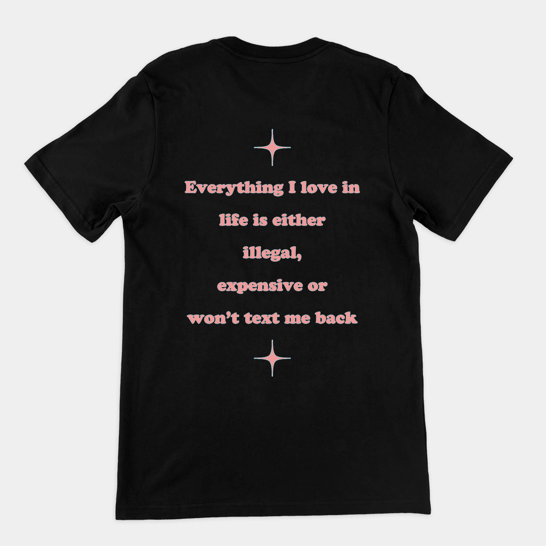 Everything I love in life is either illegal, expensive or won't text me back T-Shirt (backprint)
