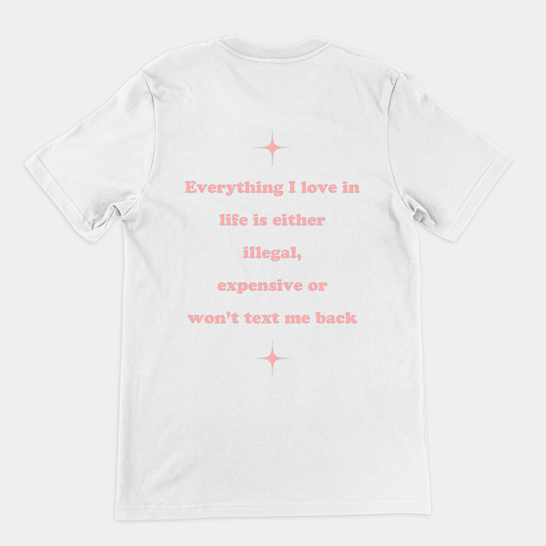 Everything I love in life is either illegal, expensive or won't text me back T-Shirt (backprint)